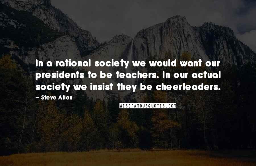 Steve Allen Quotes: In a rational society we would want our presidents to be teachers. In our actual society we insist they be cheerleaders.