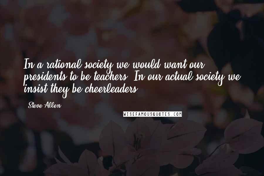 Steve Allen Quotes: In a rational society we would want our presidents to be teachers. In our actual society we insist they be cheerleaders.