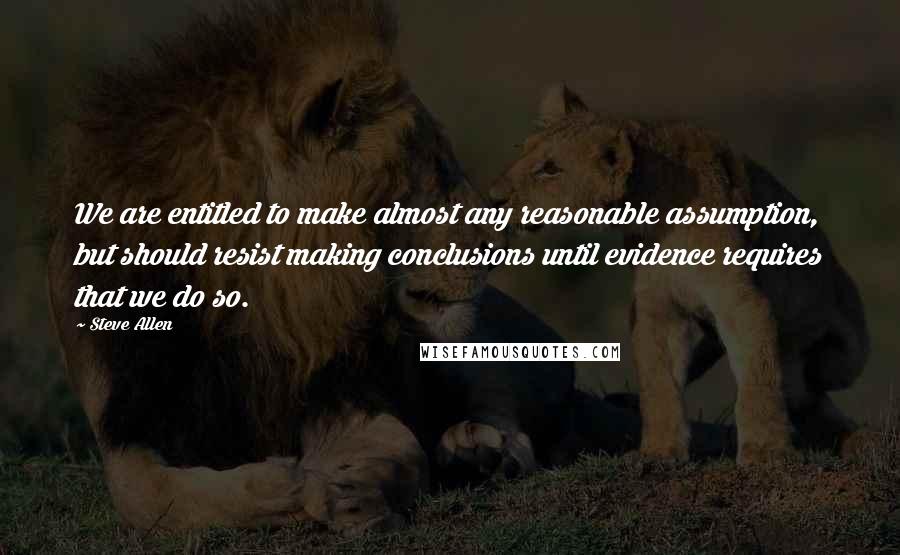 Steve Allen Quotes: We are entitled to make almost any reasonable assumption, but should resist making conclusions until evidence requires that we do so.