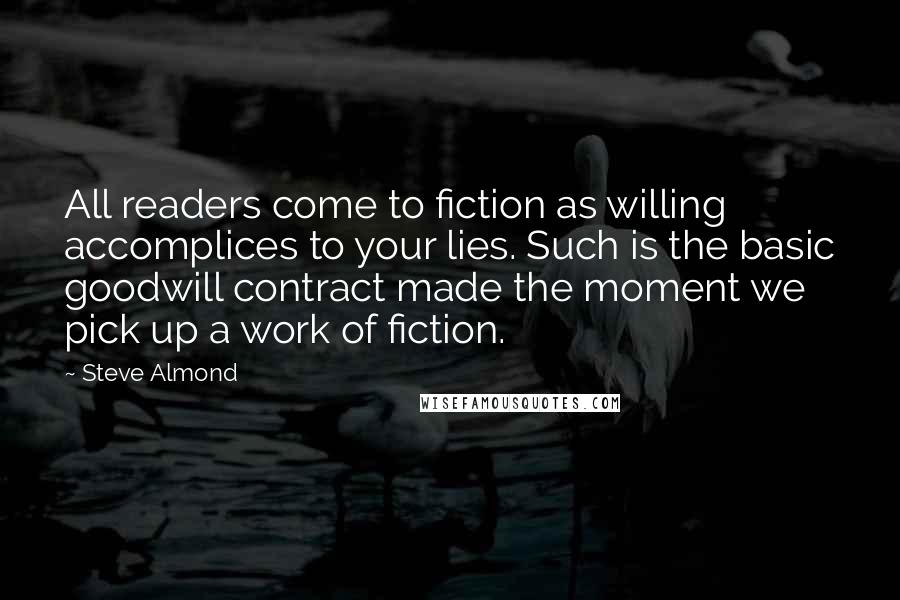 Steve Almond Quotes: All readers come to fiction as willing accomplices to your lies. Such is the basic goodwill contract made the moment we pick up a work of fiction.