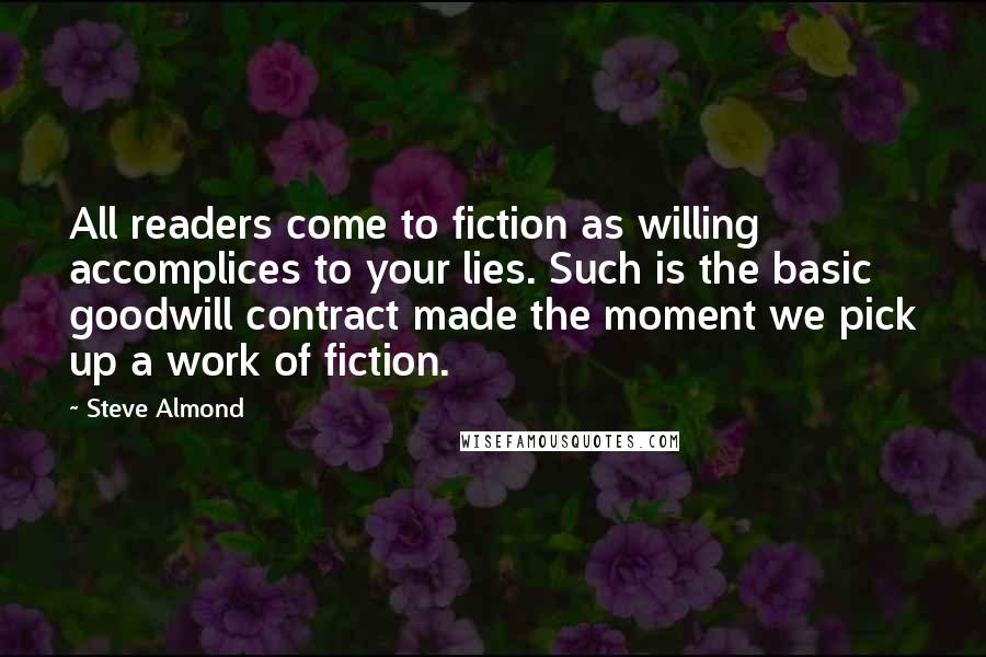 Steve Almond Quotes: All readers come to fiction as willing accomplices to your lies. Such is the basic goodwill contract made the moment we pick up a work of fiction.