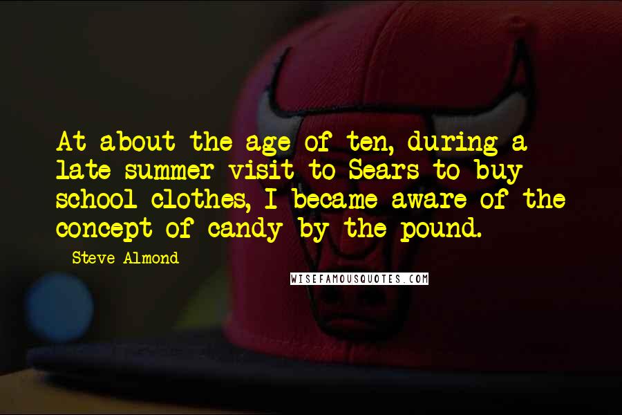 Steve Almond Quotes: At about the age of ten, during a late summer visit to Sears to buy school clothes, I became aware of the concept of candy by the pound.