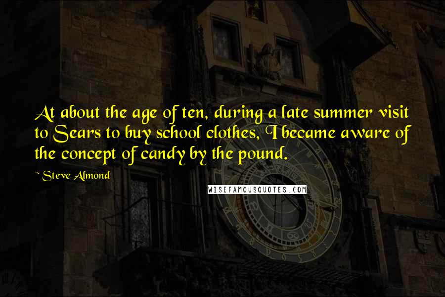 Steve Almond Quotes: At about the age of ten, during a late summer visit to Sears to buy school clothes, I became aware of the concept of candy by the pound.