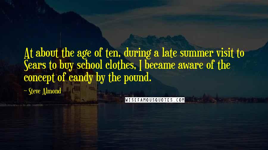 Steve Almond Quotes: At about the age of ten, during a late summer visit to Sears to buy school clothes, I became aware of the concept of candy by the pound.