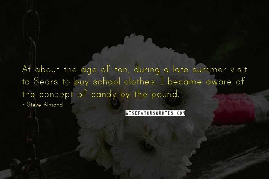 Steve Almond Quotes: At about the age of ten, during a late summer visit to Sears to buy school clothes, I became aware of the concept of candy by the pound.