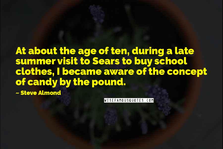 Steve Almond Quotes: At about the age of ten, during a late summer visit to Sears to buy school clothes, I became aware of the concept of candy by the pound.