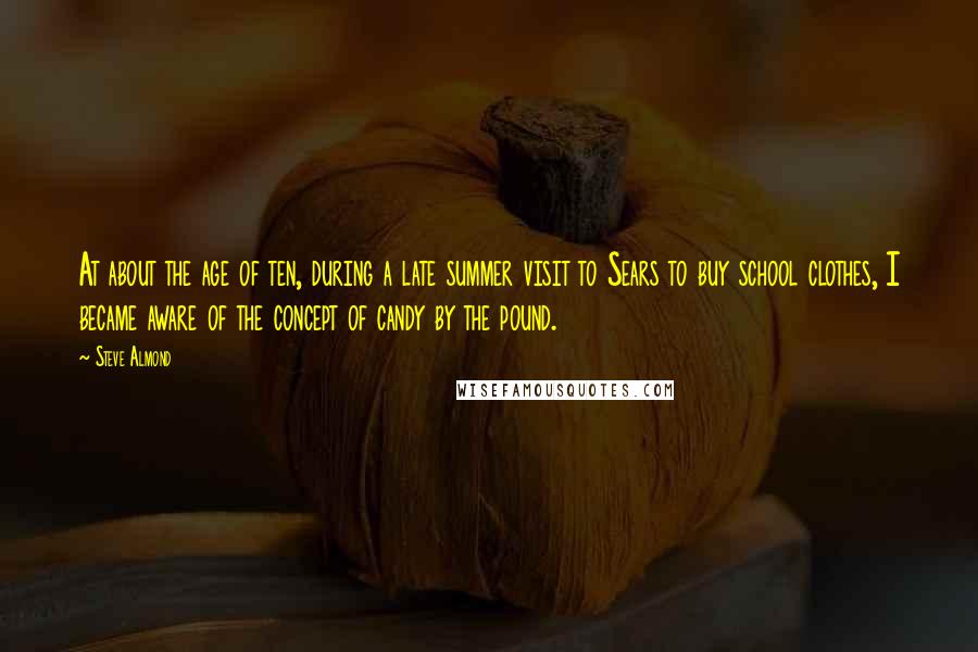 Steve Almond Quotes: At about the age of ten, during a late summer visit to Sears to buy school clothes, I became aware of the concept of candy by the pound.