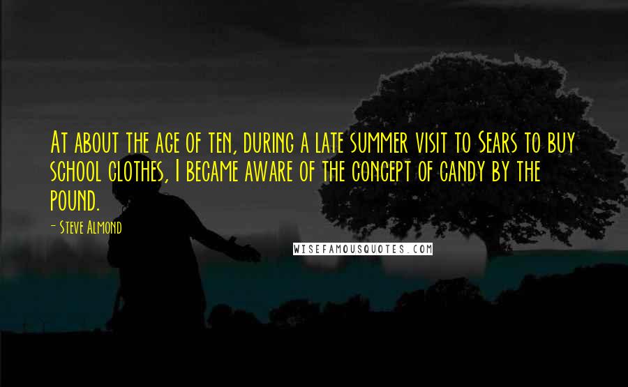 Steve Almond Quotes: At about the age of ten, during a late summer visit to Sears to buy school clothes, I became aware of the concept of candy by the pound.