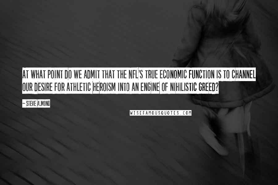 Steve Almond Quotes: At what point do we admit that the NFL's true economic function is to channel our desire for athletic heroism into an engine of nihilistic greed?