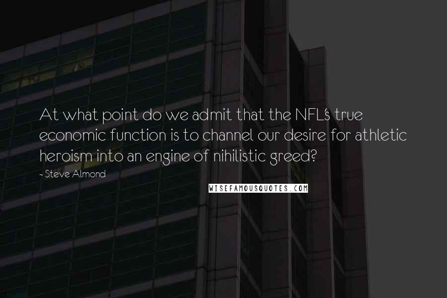 Steve Almond Quotes: At what point do we admit that the NFL's true economic function is to channel our desire for athletic heroism into an engine of nihilistic greed?