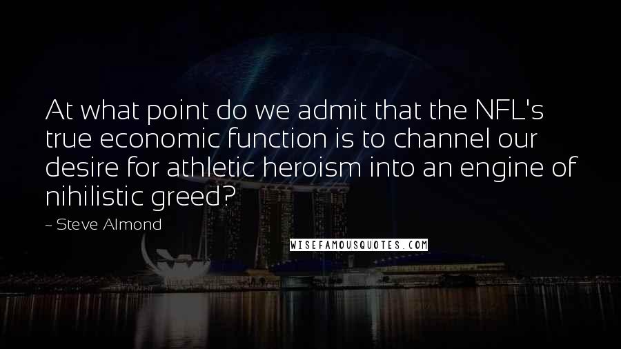 Steve Almond Quotes: At what point do we admit that the NFL's true economic function is to channel our desire for athletic heroism into an engine of nihilistic greed?