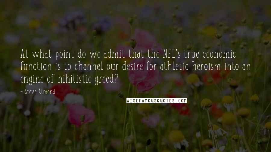 Steve Almond Quotes: At what point do we admit that the NFL's true economic function is to channel our desire for athletic heroism into an engine of nihilistic greed?