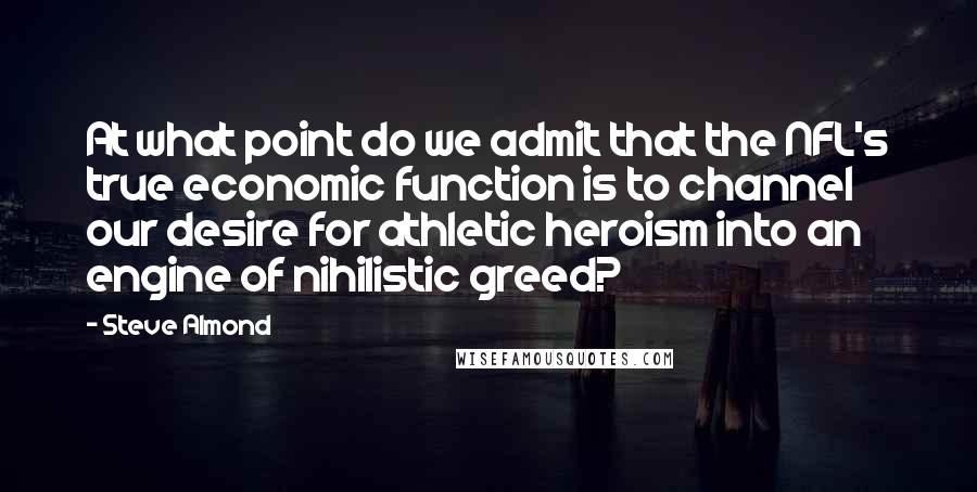 Steve Almond Quotes: At what point do we admit that the NFL's true economic function is to channel our desire for athletic heroism into an engine of nihilistic greed?