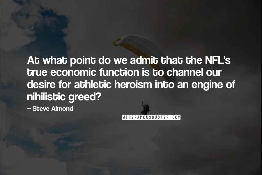 Steve Almond Quotes: At what point do we admit that the NFL's true economic function is to channel our desire for athletic heroism into an engine of nihilistic greed?