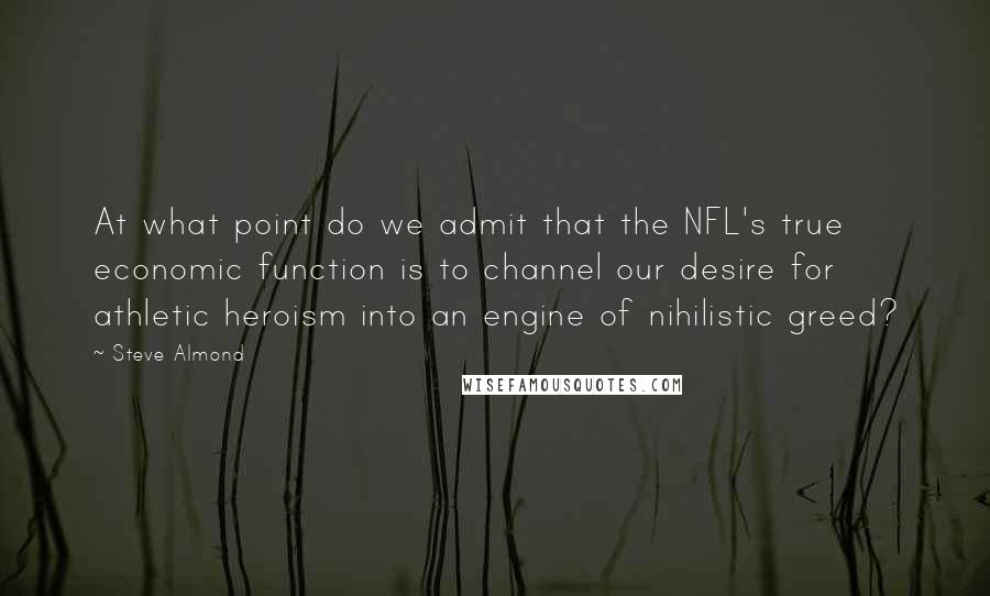 Steve Almond Quotes: At what point do we admit that the NFL's true economic function is to channel our desire for athletic heroism into an engine of nihilistic greed?