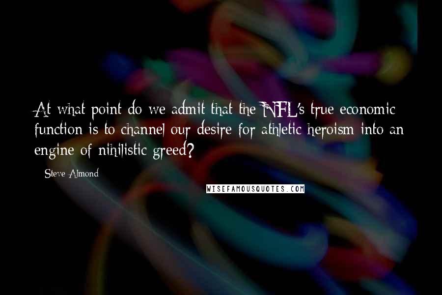Steve Almond Quotes: At what point do we admit that the NFL's true economic function is to channel our desire for athletic heroism into an engine of nihilistic greed?