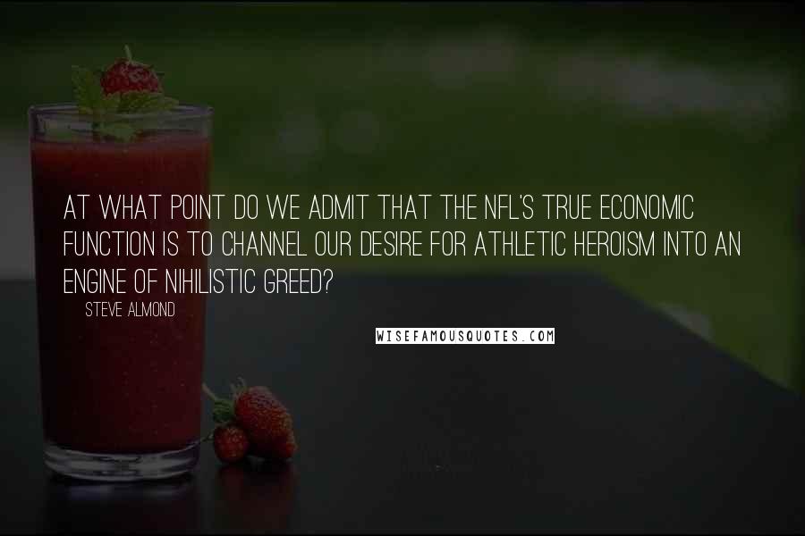 Steve Almond Quotes: At what point do we admit that the NFL's true economic function is to channel our desire for athletic heroism into an engine of nihilistic greed?