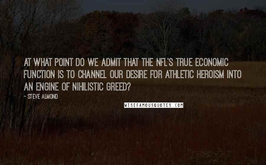 Steve Almond Quotes: At what point do we admit that the NFL's true economic function is to channel our desire for athletic heroism into an engine of nihilistic greed?