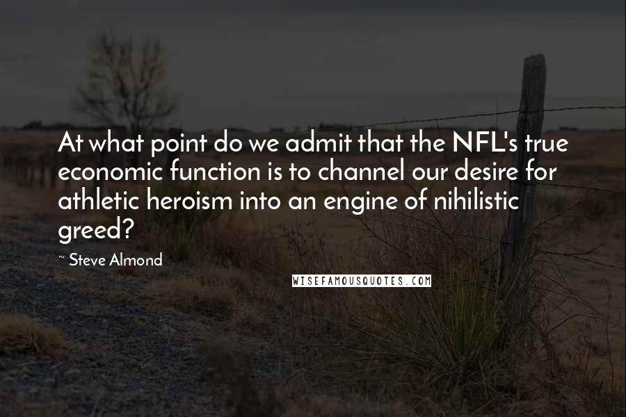 Steve Almond Quotes: At what point do we admit that the NFL's true economic function is to channel our desire for athletic heroism into an engine of nihilistic greed?