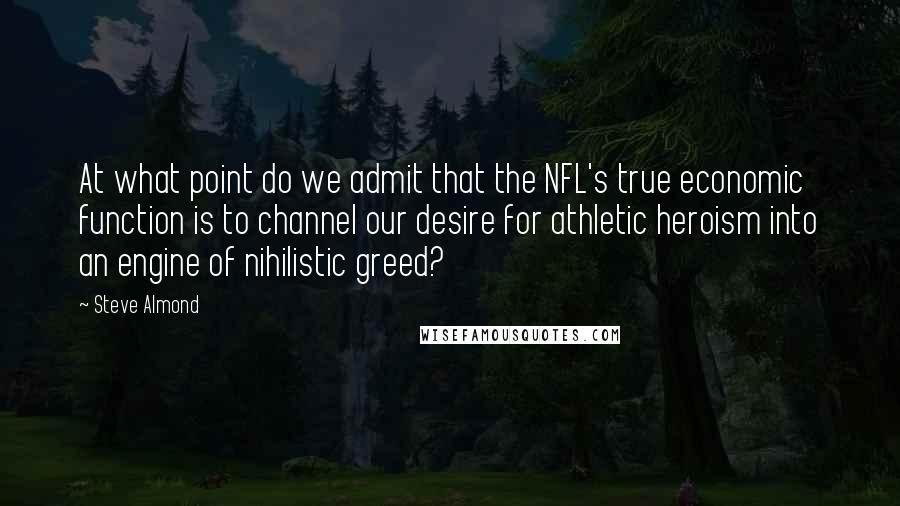 Steve Almond Quotes: At what point do we admit that the NFL's true economic function is to channel our desire for athletic heroism into an engine of nihilistic greed?