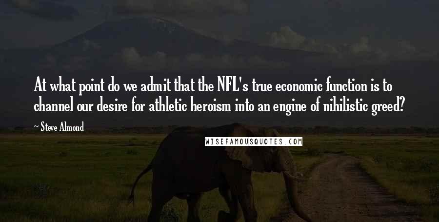 Steve Almond Quotes: At what point do we admit that the NFL's true economic function is to channel our desire for athletic heroism into an engine of nihilistic greed?