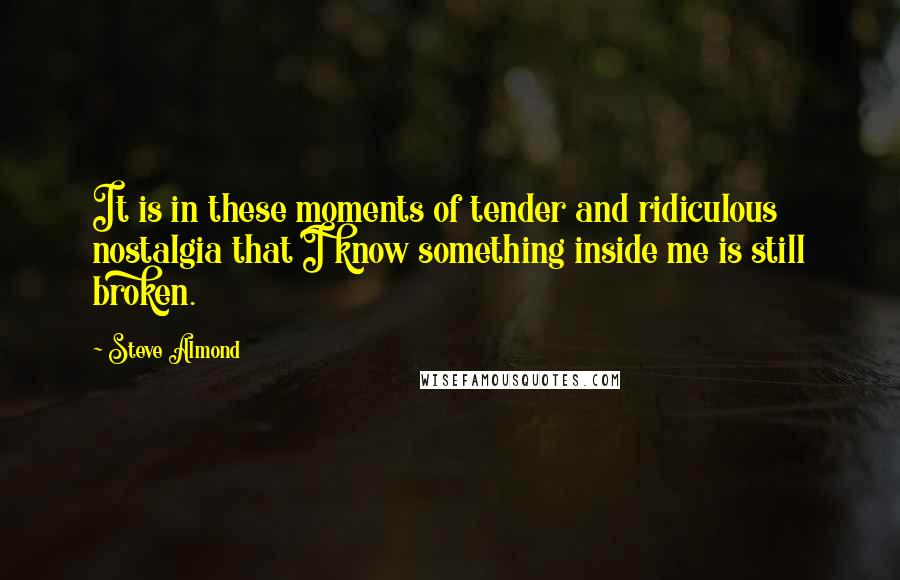 Steve Almond Quotes: It is in these moments of tender and ridiculous nostalgia that I know something inside me is still broken.