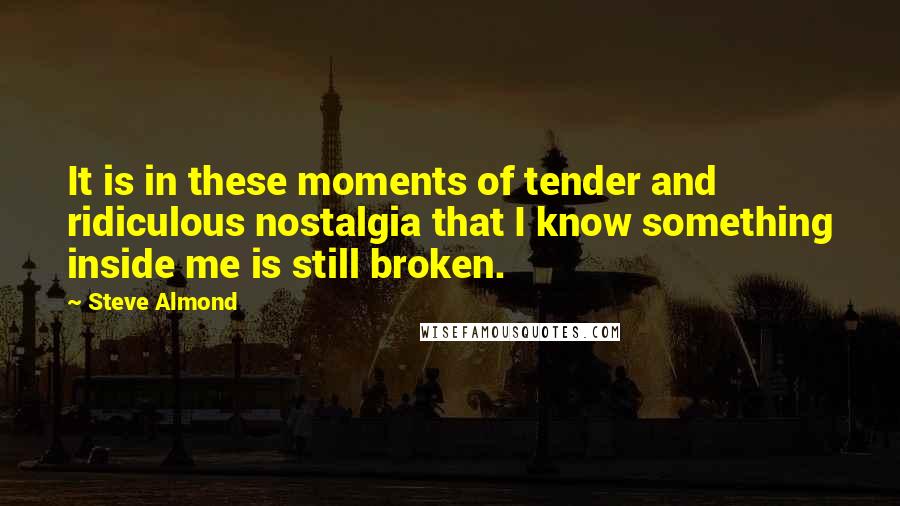 Steve Almond Quotes: It is in these moments of tender and ridiculous nostalgia that I know something inside me is still broken.