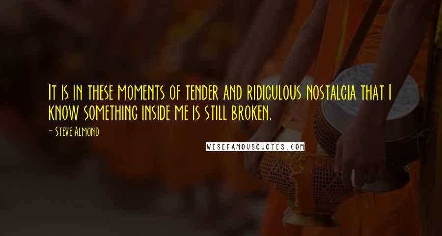 Steve Almond Quotes: It is in these moments of tender and ridiculous nostalgia that I know something inside me is still broken.