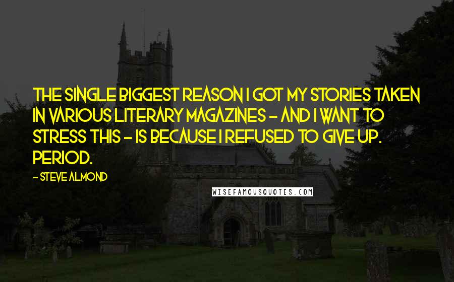 Steve Almond Quotes: The single biggest reason I got my stories taken in various literary magazines - and I want to stress this - is because I refused to give up. Period.