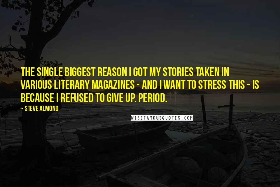 Steve Almond Quotes: The single biggest reason I got my stories taken in various literary magazines - and I want to stress this - is because I refused to give up. Period.