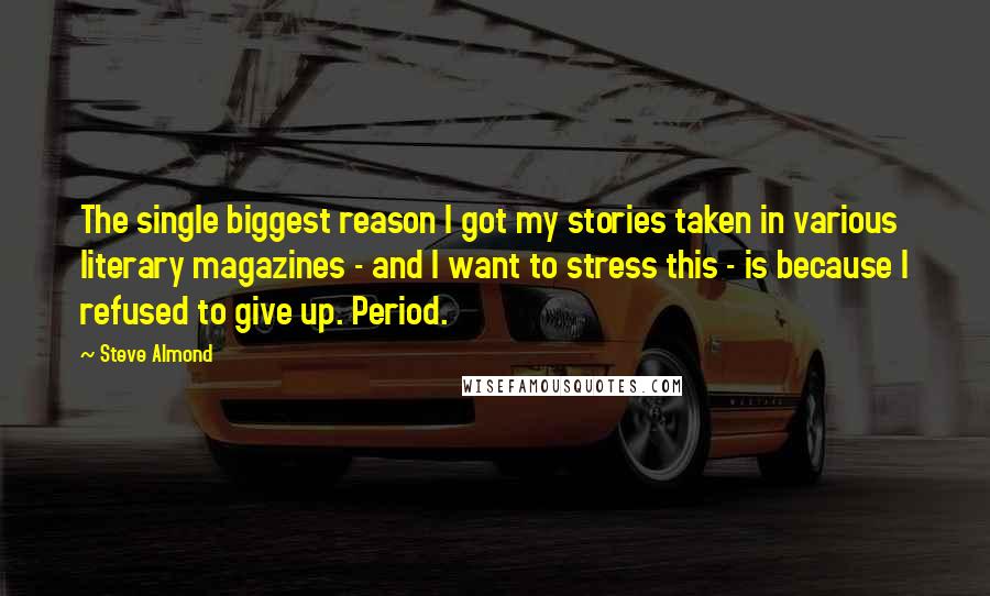 Steve Almond Quotes: The single biggest reason I got my stories taken in various literary magazines - and I want to stress this - is because I refused to give up. Period.