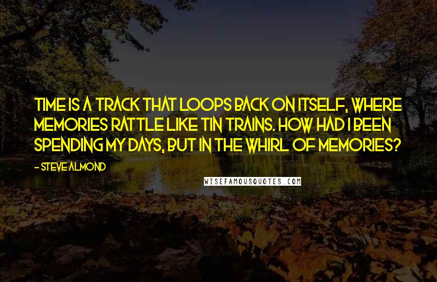 Steve Almond Quotes: Time is a track that loops back on itself, where memories rattle like tin trains. How had I been spending my days, but in the whirl of memories?