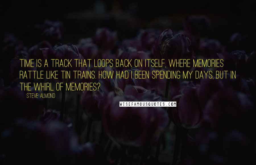 Steve Almond Quotes: Time is a track that loops back on itself, where memories rattle like tin trains. How had I been spending my days, but in the whirl of memories?