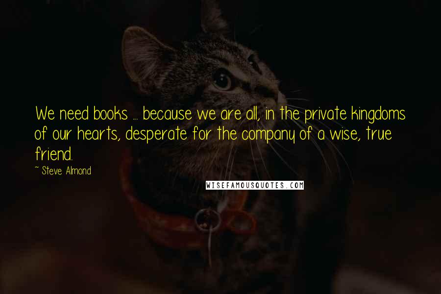 Steve Almond Quotes: We need books ... because we are all, in the private kingdoms of our hearts, desperate for the company of a wise, true friend.