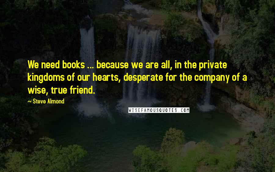 Steve Almond Quotes: We need books ... because we are all, in the private kingdoms of our hearts, desperate for the company of a wise, true friend.