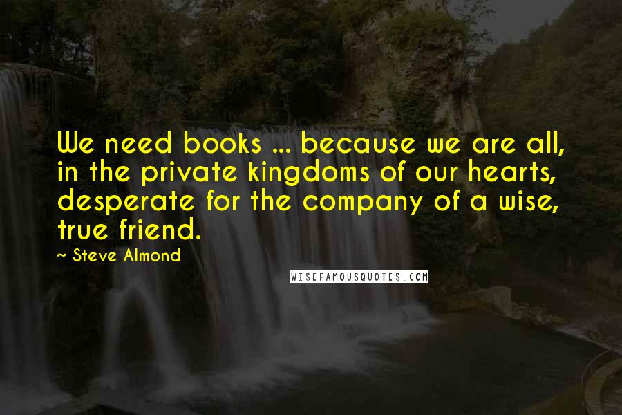 Steve Almond Quotes: We need books ... because we are all, in the private kingdoms of our hearts, desperate for the company of a wise, true friend.