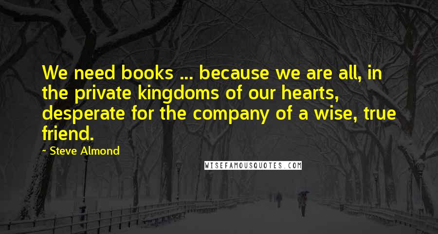 Steve Almond Quotes: We need books ... because we are all, in the private kingdoms of our hearts, desperate for the company of a wise, true friend.