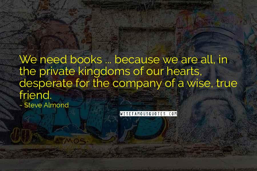 Steve Almond Quotes: We need books ... because we are all, in the private kingdoms of our hearts, desperate for the company of a wise, true friend.