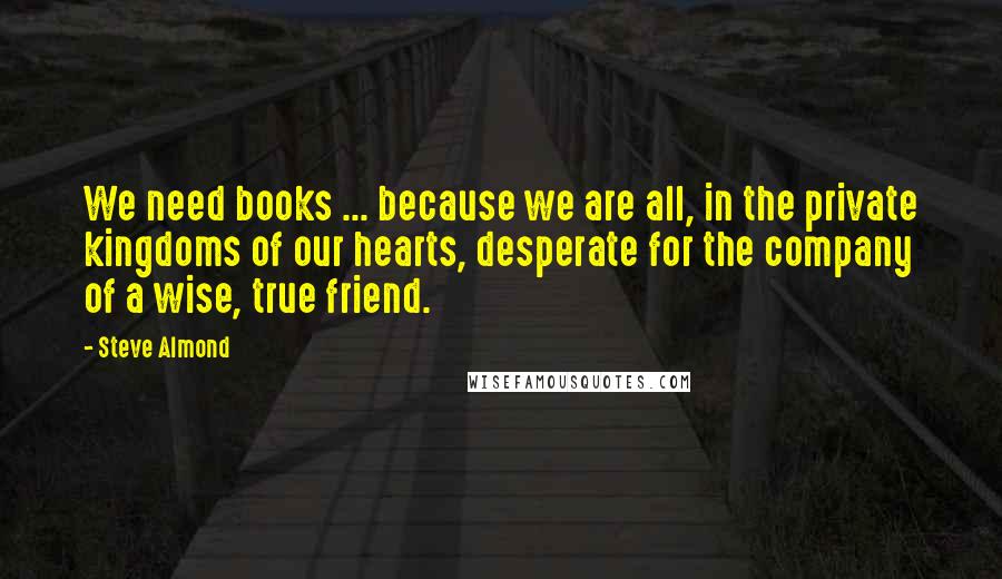 Steve Almond Quotes: We need books ... because we are all, in the private kingdoms of our hearts, desperate for the company of a wise, true friend.