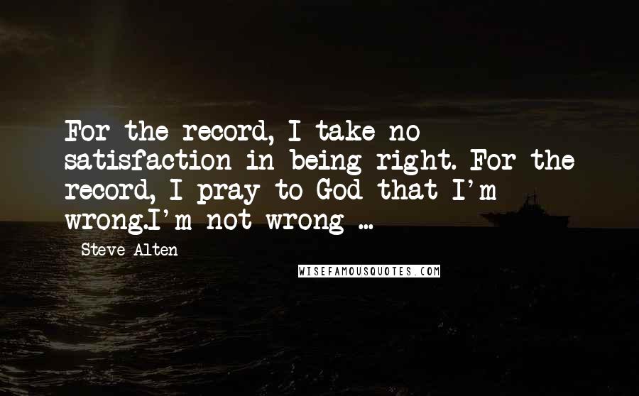 Steve Alten Quotes: For the record, I take no satisfaction in being right. For the record, I pray to God that I'm wrong.I'm not wrong ...