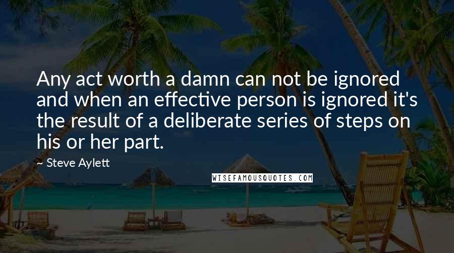 Steve Aylett Quotes: Any act worth a damn can not be ignored and when an effective person is ignored it's the result of a deliberate series of steps on his or her part.