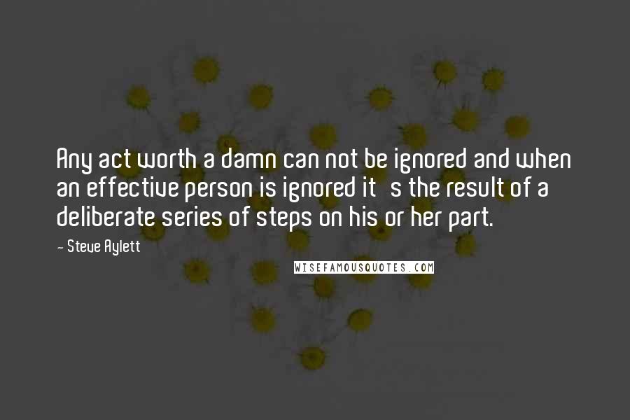 Steve Aylett Quotes: Any act worth a damn can not be ignored and when an effective person is ignored it's the result of a deliberate series of steps on his or her part.