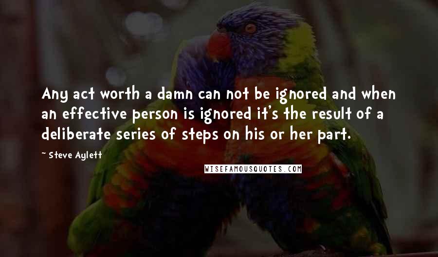 Steve Aylett Quotes: Any act worth a damn can not be ignored and when an effective person is ignored it's the result of a deliberate series of steps on his or her part.