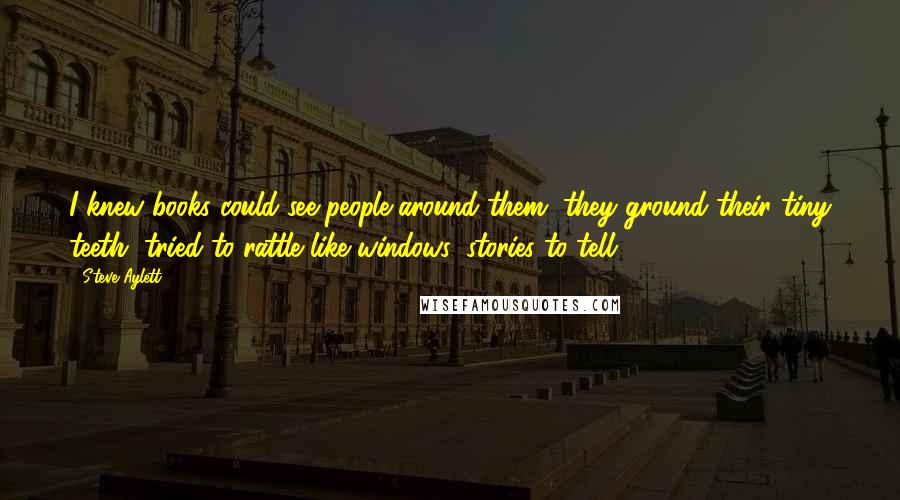 Steve Aylett Quotes: I knew books could see people around them, they ground their tiny teeth, tried to rattle like windows, stories to tell.