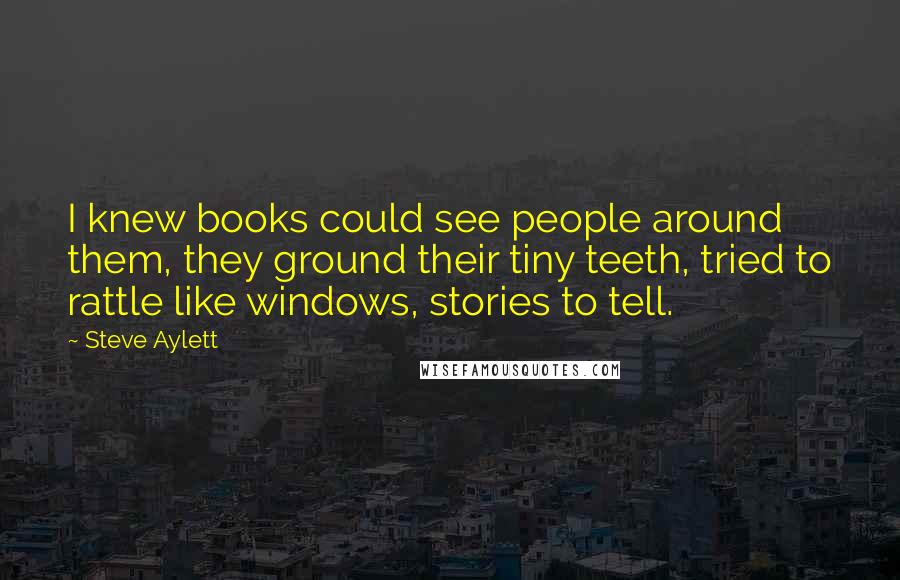 Steve Aylett Quotes: I knew books could see people around them, they ground their tiny teeth, tried to rattle like windows, stories to tell.