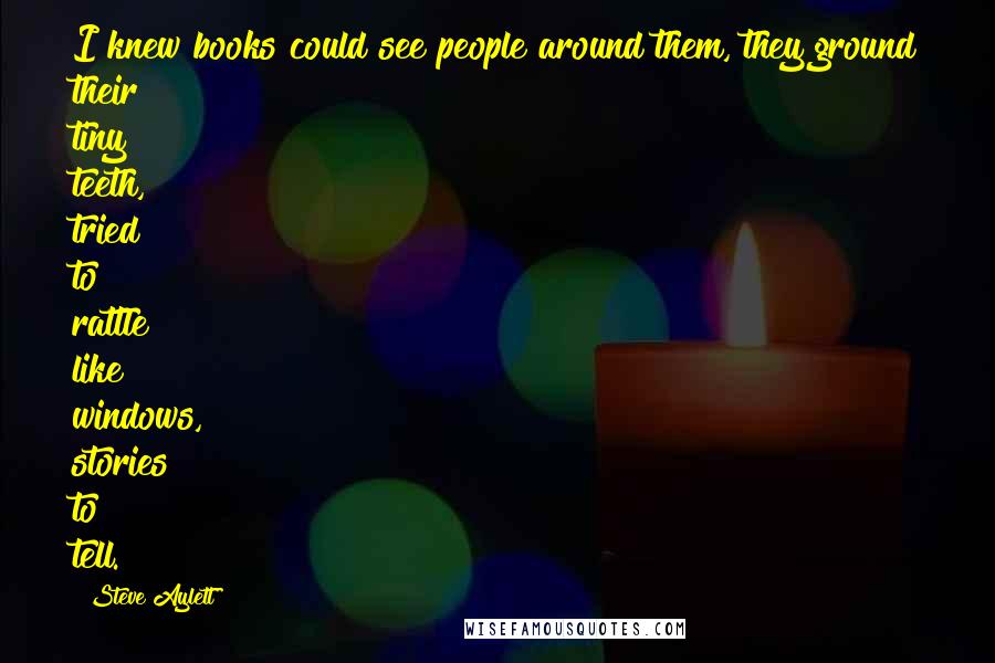 Steve Aylett Quotes: I knew books could see people around them, they ground their tiny teeth, tried to rattle like windows, stories to tell.