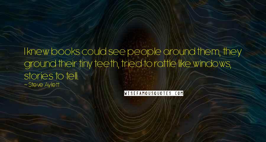 Steve Aylett Quotes: I knew books could see people around them, they ground their tiny teeth, tried to rattle like windows, stories to tell.