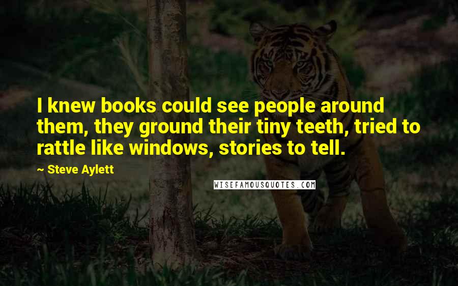 Steve Aylett Quotes: I knew books could see people around them, they ground their tiny teeth, tried to rattle like windows, stories to tell.