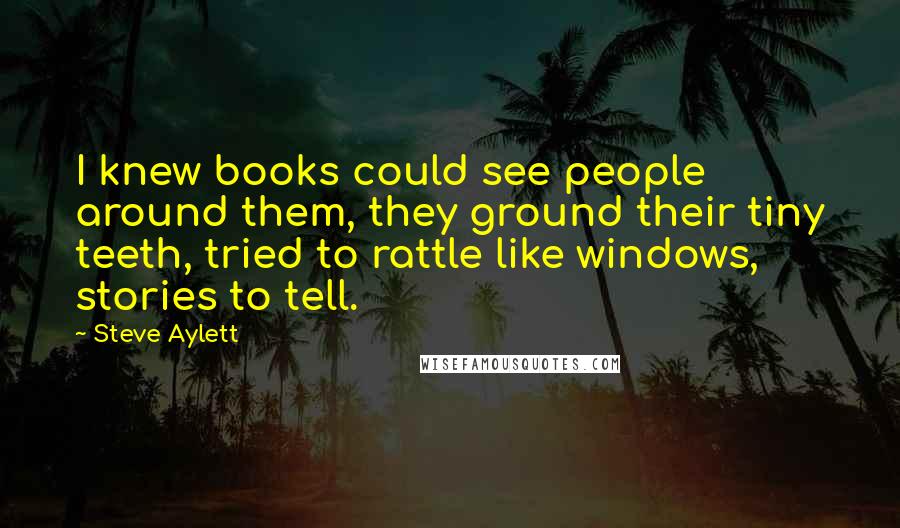 Steve Aylett Quotes: I knew books could see people around them, they ground their tiny teeth, tried to rattle like windows, stories to tell.