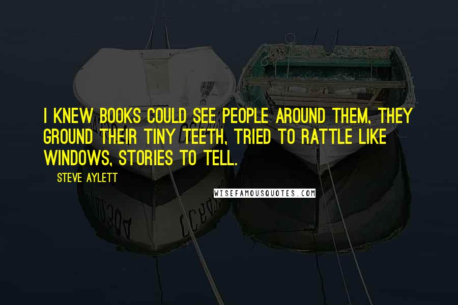 Steve Aylett Quotes: I knew books could see people around them, they ground their tiny teeth, tried to rattle like windows, stories to tell.